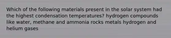 Which of the following materials present in the solar system had the highest condensation temperatures? hydrogen compounds like water, methane and ammonia rocks metals hydrogen and helium gases