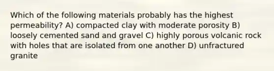 Which of the following materials probably has the highest permeability? A) compacted clay with moderate porosity B) loosely cemented sand and gravel C) highly porous volcanic rock with holes that are isolated from one another D) unfractured granite