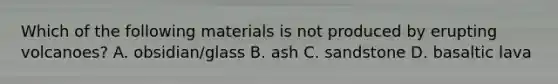 Which of the following materials is not produced by erupting volcanoes? A. obsidian/glass B. ash C. sandstone D. basaltic lava