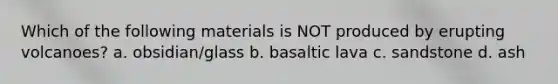 Which of the following materials is NOT produced by erupting volcanoes? a. obsidian/glass b. basaltic lava c. sandstone d. ash