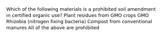 Which of the following materials is a prohibited soil amendment in certified organic use? Plant residues from GMO crops GMO Rhizobia (nitrogen fixing bacteria) Compost from conventional manures All of the above are prohibited