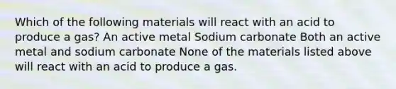 Which of the following materials will react with an acid to produce a gas? An active metal Sodium carbonate Both an active metal and sodium carbonate None of the materials listed above will react with an acid to produce a gas.