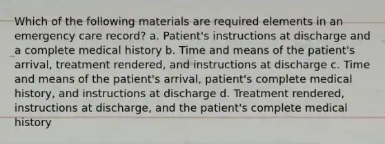 Which of the following materials are required elements in an emergency care record? a. Patient's instructions at discharge and a complete medical history b. Time and means of the patient's arrival, treatment rendered, and instructions at discharge c. Time and means of the patient's arrival, patient's complete medical history, and instructions at discharge d. Treatment rendered, instructions at discharge, and the patient's complete medical history