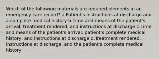 Which of the following materials are required elements in an emergency care record? a.Patient's instructions at discharge and a complete medical history b.Time and means of the patient's arrival, treatment rendered, and instructions at discharge c.Time and means of the patient's arrival, patient's complete medical history, and instructions at discharge d.Treatment rendered, instructions at discharge, and the patient's complete medical history