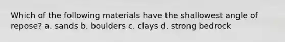 Which of the following materials have the shallowest angle of repose? a. sands b. boulders c. clays d. strong bedrock