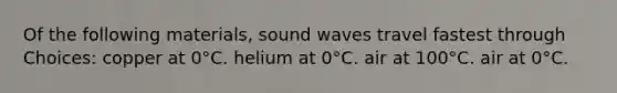 Of the following materials, sound waves travel fastest through Choices: copper at 0°C. helium at 0°C. air at 100°C. air at 0°C.