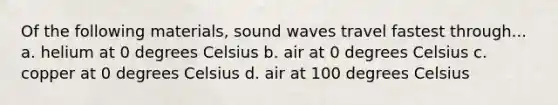 Of the following materials, sound waves travel fastest through... a. helium at 0 degrees Celsius b. air at 0 degrees Celsius c. copper at 0 degrees Celsius d. air at 100 degrees Celsius