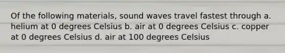 Of the following materials, sound waves travel fastest through a. helium at 0 degrees Celsius b. air at 0 degrees Celsius c. copper at 0 degrees Celsius d. air at 100 degrees Celsius