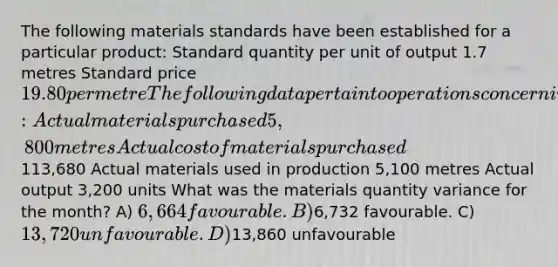 The following materials standards have been established for a particular product: Standard quantity per unit of output 1.7 metres Standard price 19.80 per metre The following data pertain to operations concerning the product for the last month: Actual materials purchased 5,800 metres Actual cost of materials purchased113,680 Actual materials used in production 5,100 metres Actual output 3,200 units What was the materials quantity variance for the month? A) 6,664 favourable. B)6,732 favourable. C) 13,720 unfavourable. D)13,860 unfavourable