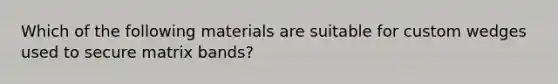 Which of the following materials are suitable for custom wedges used to secure matrix bands?