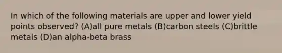 In which of the following materials are upper and lower yield points observed? (A)all pure metals (B)carbon steels (C)brittle metals (D)an alpha-beta brass