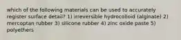 which of the following materials can be used to accurately register surface detail? 1) irreversible hydrocolloid (alginate) 2) mercoptan rubber 3) silicone rubber 4) zinc oxide paste 5) polyethers