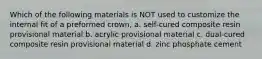 Which of the following materials is NOT used to customize the internal fit of a preformed crown, a. self-cured composite resin provisional material b. acrylic provisional material c. dual-cured composite resin provisional material d. zinc phosphate cement