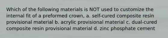 Which of the following materials is NOT used to customize the internal fit of a preformed crown, a. self-cured composite resin provisional material b. acrylic provisional material c. dual-cured composite resin provisional material d. zinc phosphate cement