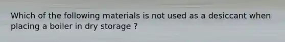 Which of the following materials is not used as a desiccant when placing a boiler in dry storage ?