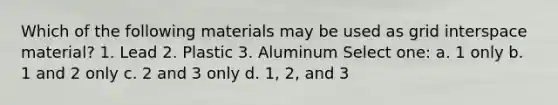 Which of the following materials may be used as grid interspace material? 1. Lead 2. Plastic 3. Aluminum Select one: a. 1 only b. 1 and 2 only c. 2 and 3 only d. 1, 2, and 3