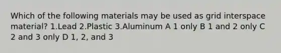 Which of the following materials may be used as grid interspace material? 1.Lead 2.Plastic 3.Aluminum A 1 only B 1 and 2 only C 2 and 3 only D 1, 2, and 3