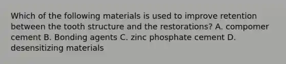 Which of the following materials is used to improve retention between the tooth structure and the restorations? A. compomer cement B. Bonding agents C. zinc phosphate cement D. desensitizing materials