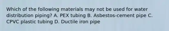 Which of the following materials may not be used for water distribution piping? A. PEX tubing B. Asbestos-cement pipe C. CPVC plastic tubing D. Ductile iron pipe