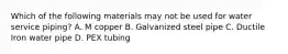 Which of the following materials may not be used for water service piping? A. М соррer B. Galvanized steel pipe C. Ductile Iron water pipe D. PEX tubing