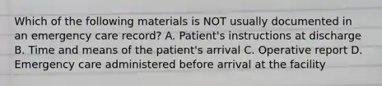 Which of the following materials is NOT usually documented in an emergency care record? A. Patient's instructions at discharge B. Time and means of the patient's arrival C. Operative report D. Emergency care administered before arrival at the facility