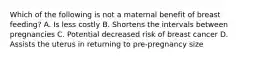 Which of the following is not a maternal benefit of breast feeding? A. Is less costly B. Shortens the intervals between pregnancies C. Potential decreased risk of breast cancer D. Assists the uterus in returning to pre-pregnancy size