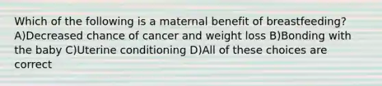 Which of the following is a maternal benefit of breastfeeding? A)Decreased chance of cancer and weight loss B)Bonding with the baby C)Uterine conditioning D)All of these choices are correct