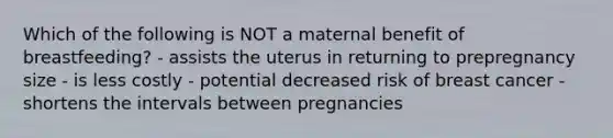 Which of the following is NOT a maternal benefit of breastfeeding? - assists the uterus in returning to prepregnancy size - is less costly - potential decreased risk of breast cancer - shortens the intervals between pregnancies