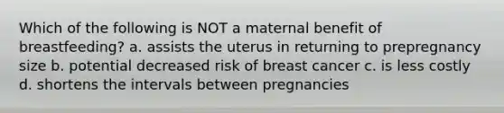 Which of the following is NOT a maternal benefit of breastfeeding? a. assists the uterus in returning to prepregnancy size b. potential decreased risk of breast cancer c. is less costly d. shortens the intervals between pregnancies