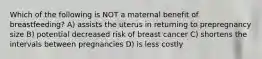 Which of the following is NOT a maternal benefit of breastfeeding? A) assists the uterus in returning to prepregnancy size B) potential decreased risk of breast cancer C) shortens the intervals between pregnancies D) is less costly