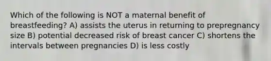 Which of the following is NOT a maternal benefit of breastfeeding? A) assists the uterus in returning to prepregnancy size B) potential decreased risk of breast cancer C) shortens the intervals between pregnancies D) is less costly