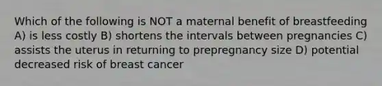 Which of the following is NOT a maternal benefit of breastfeeding A) is less costly B) shortens the intervals between pregnancies C) assists the uterus in returning to prepregnancy size D) potential decreased risk of breast cancer