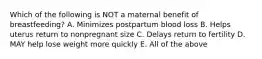 Which of the following is NOT a maternal benefit of breastfeeding? A. Minimizes postpartum blood loss B. Helps uterus return to nonpregnant size C. Delays return to fertility D. MAY help lose weight more quickly E. All of the above