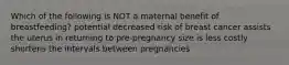 Which of the following is NOT a maternal benefit of breastfeeding? potential decreased risk of breast cancer assists the uterus in returning to pre-pregnancy size is less costly shortens the intervals between pregnancies