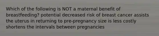 Which of the following is NOT a maternal benefit of breastfeeding? potential decreased risk of breast cancer assists the uterus in returning to pre-pregnancy size is less costly shortens the intervals between pregnancies