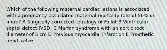 Which of the following maternal cardiac lesions is associated with a pregnancy-associated maternal mortality rate of 50% or more? A Surgically corrected tetralogy of Fallot B Ventricular septal defect (VSD) C Marfan syndrome with an aortic root diameter of 5 cm D Previous myocardial infarction E Prosthetic heart valve