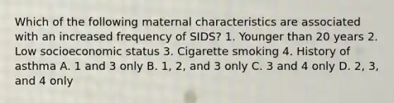 Which of the following maternal characteristics are associated with an increased frequency of SIDS? 1. Younger than 20 years 2. Low socioeconomic status 3. Cigarette smoking 4. History of asthma A. 1 and 3 only B. 1, 2, and 3 only C. 3 and 4 only D. 2, 3, and 4 only