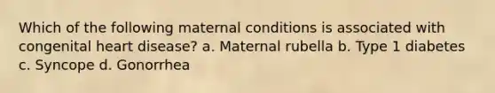 Which of the following maternal conditions is associated with congenital heart disease? a. Maternal rubella b. Type 1 diabetes c. Syncope d. Gonorrhea