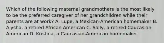 Which of the following maternal grandmothers is the most likely to be the preferred caregiver of her grandchildren while their parents are at work? A. Lupe, a Mexican-American homemaker B. Alysha, a retired African American C. Sally, a retired Caucasian American D. Kristina, a Caucasian-American homemaker