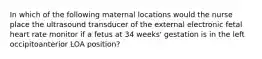 In which of the following maternal locations would the nurse place the ultrasound transducer of the external electronic fetal heart rate monitor if a fetus at 34 weeks' gestation is in the left occipitoanterior LOA position?