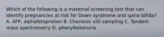 Which of the following is a maternal screening test that can identify pregnancies at risk for Down syndrome and spina bifida? A. AFP, alphafetoprotien B. Chorionic villi sampling C. Tandem mass spectrometry D. phenylketonuria