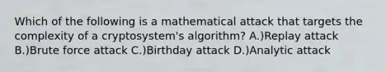 Which of the following is a mathematical attack that targets the complexity of a cryptosystem's algorithm? A.)Replay attack B.)Brute force attack C.)Birthday attack D.)Analytic attack