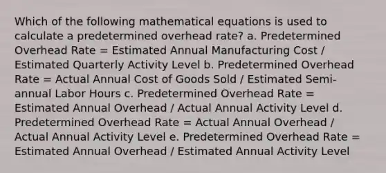 Which of the following mathematical equations is used to calculate a predetermined overhead rate? a. Predetermined Overhead Rate = Estimated Annual Manufacturing Cost / Estimated Quarterly Activity Level b. Predetermined Overhead Rate = Actual Annual Cost of Goods Sold / Estimated Semi-annual Labor Hours c. Predetermined Overhead Rate = Estimated Annual Overhead / Actual Annual Activity Level d. Predetermined Overhead Rate = Actual Annual Overhead / Actual Annual Activity Level e. Predetermined Overhead Rate = Estimated Annual Overhead / Estimated Annual Activity Level