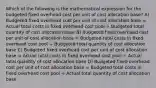 Which of the following is the mathematical expression for the budgeted fixed overhead cost per unit of cost allocation base? A) Budgeted fixed overhead cost per unit of cost allocation base = Actual total costs in fixed overhead cost pool ÷ Budgeted total quantity of cost allocation base B) Budgeted fixed overhead cost per unit of cost allocation base = Budgeted total costs in fixed overhead cost pool ÷ Budgeted total quantity of cost allocation base C) Budgeted fixed overhead cost per unit of cost allocation base = Actual total costs in fixed overhead cost pool ÷ Actual total quantity of cost allocation base D) Budgeted fixed overhead cost per unit of cost allocation base = Budgeted total costs in fixed overhead cost pool ÷ Actual total quantity of cost allocation base