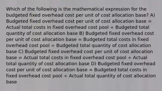 Which of the following is the mathematical expression for the budgeted fixed overhead cost per unit of cost allocation base? A) Budgeted fixed overhead cost per unit of cost allocation base = Actual total costs in fixed overhead cost pool ÷ Budgeted total quantity of cost allocation base B) Budgeted fixed overhead cost per unit of cost allocation base = Budgeted total costs in fixed overhead cost pool ÷ Budgeted total quantity of cost allocation base C) Budgeted fixed overhead cost per unit of cost allocation base = Actual total costs in fixed overhead cost pool ÷ Actual total quantity of cost allocation base D) Budgeted fixed overhead cost per unit of cost allocation base = Budgeted total costs in fixed overhead cost pool ÷ Actual total quantity of cost allocation base