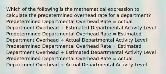 Which of the following is the mathematical expression to calculate the predetermined overhead rate for a department? Predetermined Departmental Overhead Rate = Actual Department Overhead ÷ Estimated Departmental Activity Level Predetermined Departmental Overhead Rate = Estimated Department Overhead ÷ Actual Departmental Activity Level Predetermined Departmental Overhead Rate = Estimated Department Overhead ÷ Estimated Departmental Activity Level Predetermined Departmental Overhead Rate = Actual Department Overhead ÷ Actual Departmental Activity Level