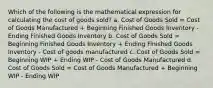 Which of the following is the mathematical expression for calculating the cost of goods sold? a. Cost of Goods Sold = Cost of Goods Manufactured + Beginning Finished Goods Inventory - Ending Finished Goods Inventory b. Cost of Goods Sold = Beginning Finished Goods Inventory + Ending Finished Goods Inventory - Cost of goods manufactured c. Cost of Goods Sold = Beginning WIP + Ending WIP - Cost of Goods Manufactured d. Cost of Goods Sold = Cost of Goods Manufactured + Beginning WIP - Ending WIP