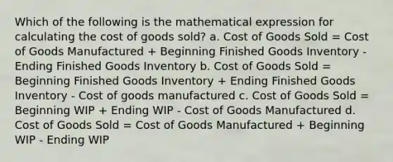 Which of the following is the mathematical expression for calculating the cost of goods sold? a. Cost of Goods Sold = Cost of Goods Manufactured + Beginning Finished Goods Inventory - Ending Finished Goods Inventory b. Cost of Goods Sold = Beginning Finished Goods Inventory + Ending Finished Goods Inventory - Cost of goods manufactured c. Cost of Goods Sold = Beginning WIP + Ending WIP - Cost of Goods Manufactured d. Cost of Goods Sold = Cost of Goods Manufactured + Beginning WIP - Ending WIP