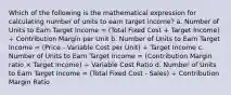 Which of the following is the mathematical expression for calculating number of units to earn target income? a. Number of Units to Earn Target Income = (Total Fixed Cost + Target Income) ÷ Contribution Margin per Unit b. Number of Units to Earn Target Income = (Price - Variable Cost per Unit) ÷ Target Income c. Number of Units to Earn Target Income = (Contribution Margin ratio × Target Income) ÷ Variable Cost Ratio d. Number of Units to Earn Target Income = (Total Fixed Cost - Sales) ÷ Contribution Margin Ratio