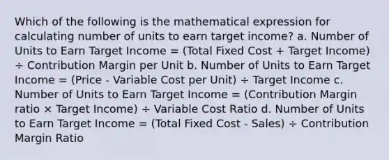 Which of the following is the mathematical expression for calculating number of units to earn target income? a. Number of Units to Earn Target Income = (Total Fixed Cost + Target Income) ÷ Contribution Margin per Unit b. Number of Units to Earn Target Income = (Price - Variable Cost per Unit) ÷ Target Income c. Number of Units to Earn Target Income = (Contribution Margin ratio × Target Income) ÷ Variable Cost Ratio d. Number of Units to Earn Target Income = (Total Fixed Cost - Sales) ÷ Contribution Margin Ratio